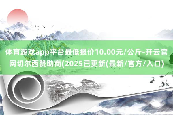 体育游戏app平台最低报价10.00元/公斤-开云官网切尔西赞助商(2025已更新(最新/官方/入口)