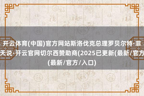 开云体育(中国)官方网站斯洛伐克总理罗贝尔特·菲佐归并天说-开云官网切尔西赞助商(2025已更新(最新/官方/入口)