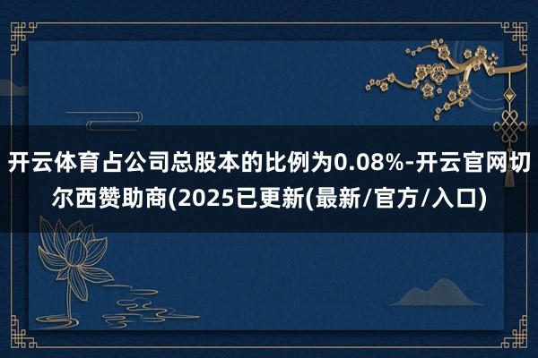 开云体育占公司总股本的比例为0.08%-开云官网切尔西赞助商(2025已更新(最新/官方/入口)