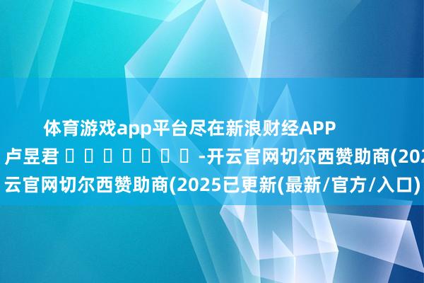 体育游戏app平台尽在新浪财经APP 背负剪辑:卢昱君 -开云官网切尔西赞助商(2025已更新(最新/官方/入口)