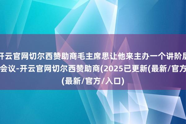 开云官网切尔西赞助商毛主席思让他来主办一个讲阶层商业的会议-开云官网切尔西赞助商(2025已更新(最新/官方/入口)