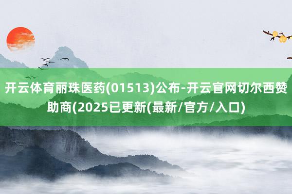 开云体育丽珠医药(01513)公布-开云官网切尔西赞助商(2025已更新(最新/官方/入口)