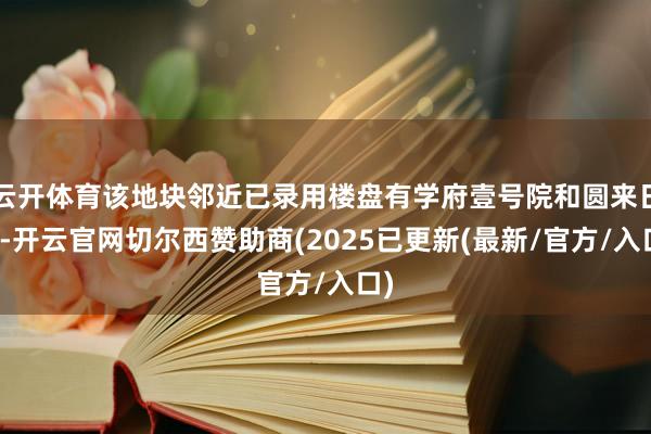 云开体育该地块邻近已录用楼盘有学府壹号院和圆来日颂-开云官网切尔西赞助商(2025已更新(最新/官方/入口)