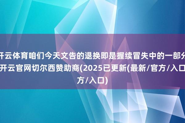 开云体育咱们今天文告的退换即是握续冒失中的一部分-开云官网切尔西赞助商(2025已更新(最新/官方/入口)