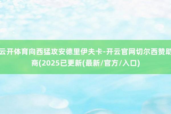 云开体育向西猛攻安德里伊夫卡-开云官网切尔西赞助商(2025已更新(最新/官方/入口)