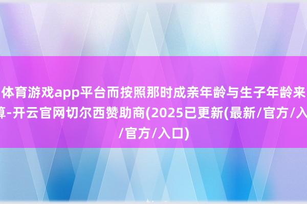 体育游戏app平台而按照那时成亲年龄与生子年龄来推算-开云官网切尔西赞助商(2025已更新(最新/官方/入口)