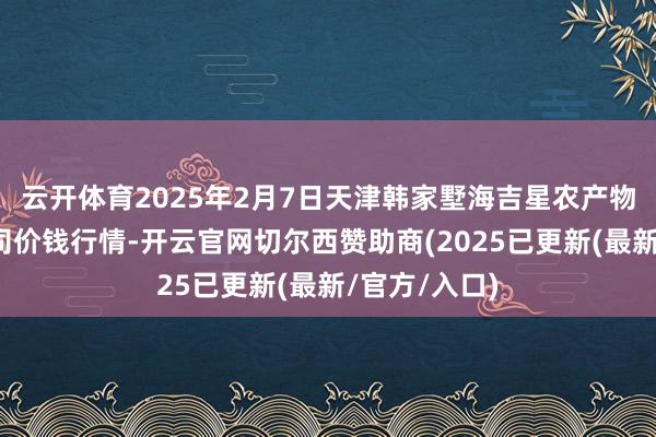 云开体育2025年2月7日天津韩家墅海吉星农产物物流有限公司价钱行情-开云官网切尔西赞助商(2025已更新(最新/官方/入口)