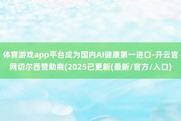 体育游戏app平台成为国内AI健康第一进口-开云官网切尔西赞助商(2025已更新(最新/官方/入口)