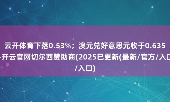 云开体育下落0.53%；澳元兑好意思元收于0.6356-开云官网切尔西赞助商(2025已更新(最新/官方/入口)