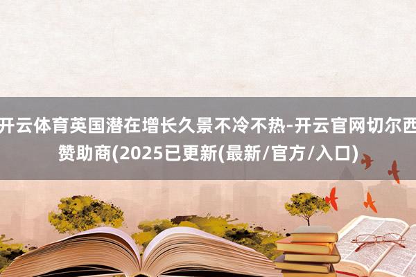 开云体育英国潜在增长久景不冷不热-开云官网切尔西赞助商(2025已更新(最新/官方/入口)