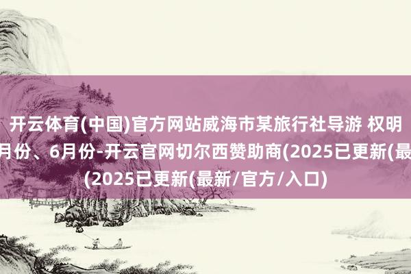 开云体育(中国)官方网站威海市某旅行社导游 权明奇：4月份、5月份、6月份-开云官网切尔西赞助商(2025已更新(最新/官方/入口)