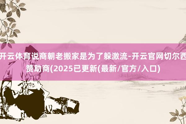 开云体育说商朝老搬家是为了躲激流-开云官网切尔西赞助商(2025已更新(最新/官方/入口)