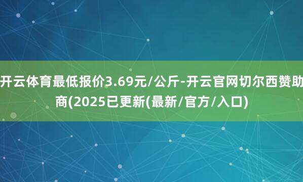 开云体育最低报价3.69元/公斤-开云官网切尔西赞助商(2025已更新(最新/官方/入口)