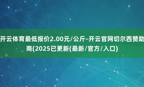 开云体育最低报价2.00元/公斤-开云官网切尔西赞助商(2025已更新(最新/官方/入口)