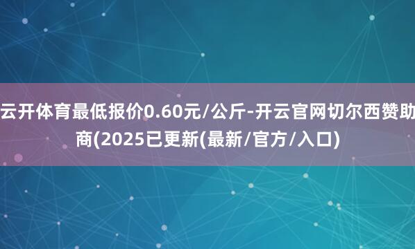 云开体育最低报价0.60元/公斤-开云官网切尔西赞助商(2025已更新(最新/官方/入口)