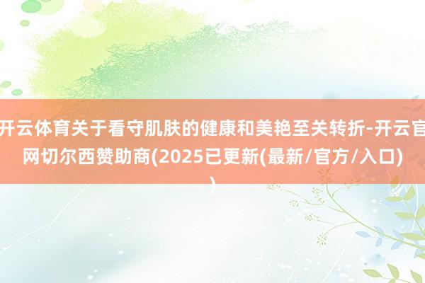 开云体育关于看守肌肤的健康和美艳至关转折-开云官网切尔西赞助商(2025已更新(最新/官方/入口)