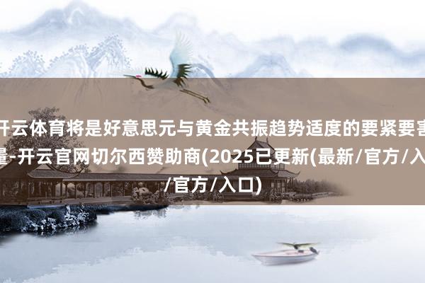 开云体育将是好意思元与黄金共振趋势适度的要紧要害变量-开云官网切尔西赞助商(2025已更新(最新/官方/入口)