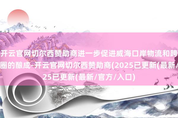 开云官网切尔西赞助商进一步促进威海口岸物流和跨境电商生态圈的酿成-开云官网切尔西赞助商(2025已更新(最新/官方/入口)