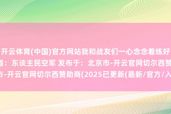 开云体育(中国)官方网站我和战友们一心念念着练好步调保卫好故国领空起首：东谈主民空军 发布于：北京市-开云官网切尔西赞助商(2025已更新(最新/官方/入口)