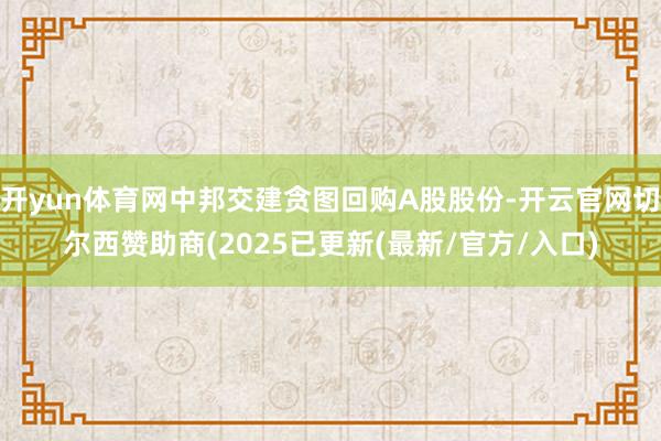 开yun体育网中邦交建贪图回购A股股份-开云官网切尔西赞助商(2025已更新(最新/官方/入口)