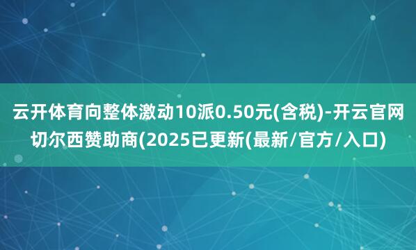 云开体育向整体激动10派0.50元(含税)-开云官网切尔西赞助商(2025已更新(最新/官方/入口)