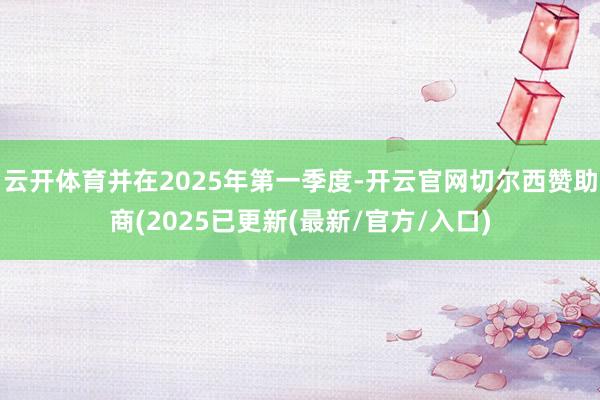 云开体育并在2025年第一季度-开云官网切尔西赞助商(2025已更新(最新/官方/入口)