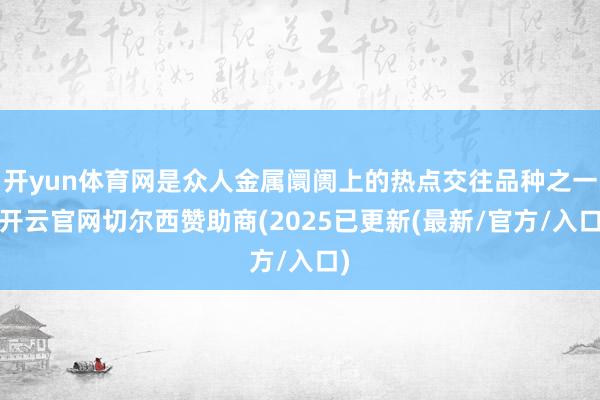 开yun体育网是众人金属阛阓上的热点交往品种之一-开云官网切尔西赞助商(2025已更新(最新/官方/入口)